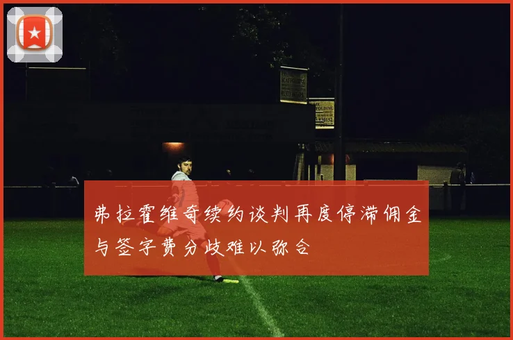 弗拉霍维奇续约谈判再度停滞佣金与签字费分歧难以弥合