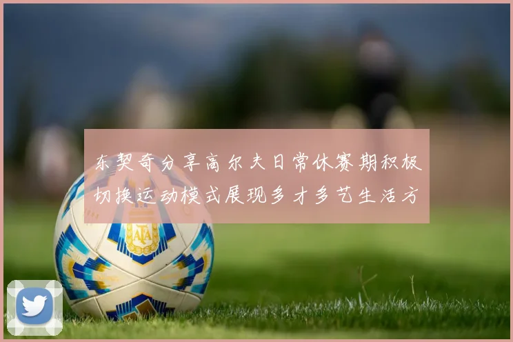 东契奇分享高尔夫日常休赛期积极切换运动模式展现多才多艺生活方式