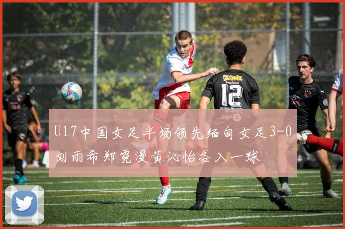 U17中国女足半场领先缅甸女足3-0刘雨希郑霓漫黄沁怡各入一球