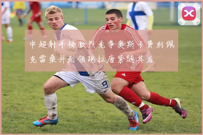 中超射手榜激烈竞争奥斯卡费利佩克雷桑并列领跑拉唐紧随其后