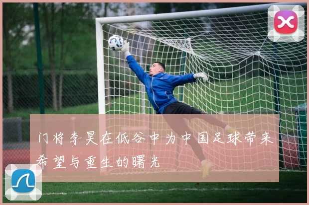 门将李昊在低谷中为中国足球带来希望与重生的曙光