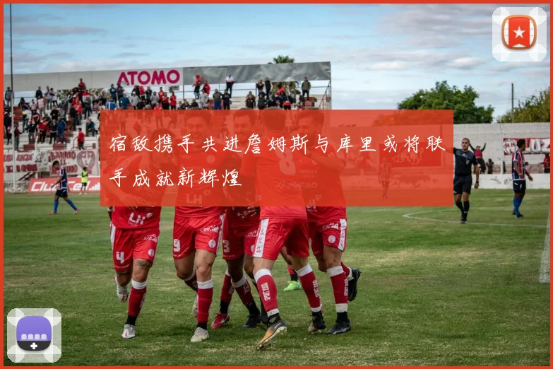 宿敌携手共进詹姆斯与库里或将联手成就新辉煌