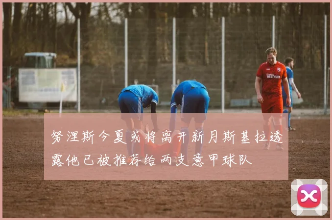 努涅斯今夏或将离开新月斯基拉透露他已被推荐给两支意甲球队