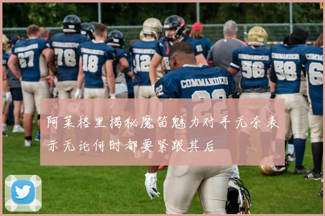 阿莱格里揭秘魔笛魅力对手无奈表示无论何时都要紧跟其后