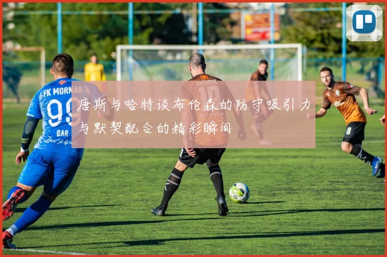 唐斯与哈特谈布伦森的防守吸引力与默契配合的精彩瞬间