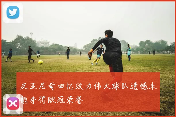 皮亚尼奇回忆效力伟大球队遗憾未能夺得欧冠荣誉