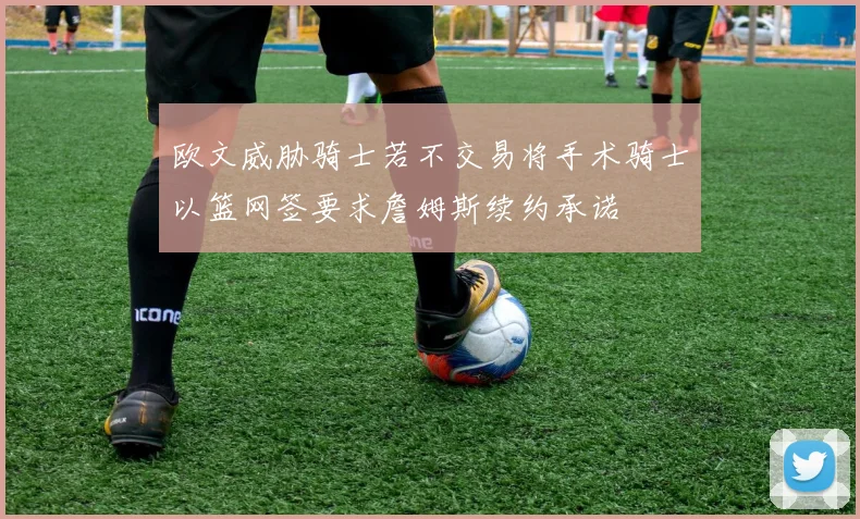 欧文威胁骑士若不交易将手术骑士以篮网签要求詹姆斯续约承诺