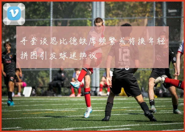 手套谈恩比德缺席频繁或将换年轻拼图引发球迷热议
