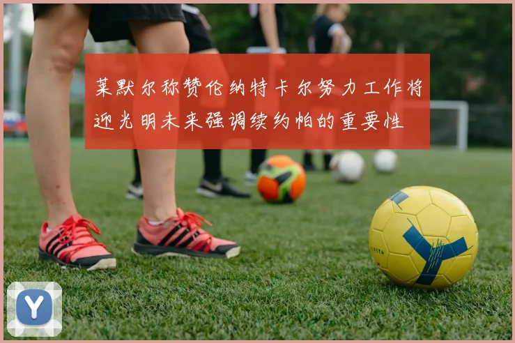 莱默尔称赞伦纳特卡尔努力工作将迎光明未来强调续约帕的重要性