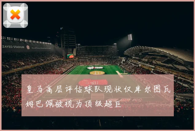 皇马高层评估球队现状仅库尔图瓦姆巴佩被视为顶级超巨