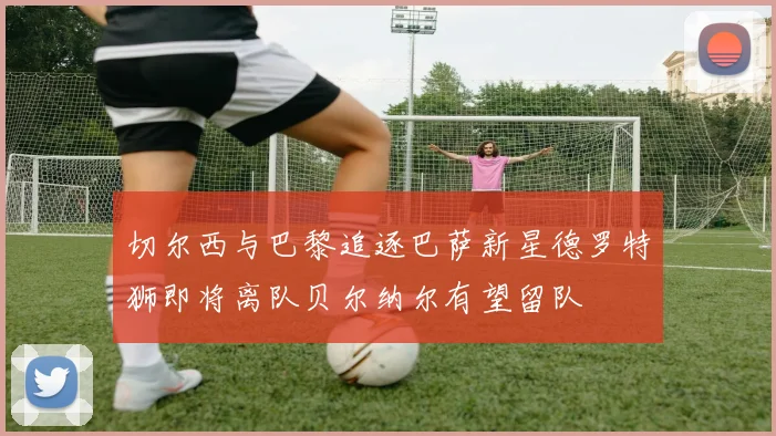 切尔西与巴黎追逐巴萨新星德罗特狮即将离队贝尔纳尔有望留队