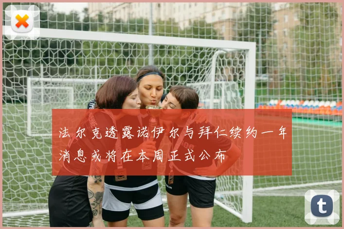 法尔克透露诺伊尔与拜仁续约一年消息或将在本周正式公布