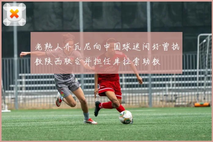 老熟人乔瓦尼向中国球迷问好曾执教陕西联合并担任库拉索助教