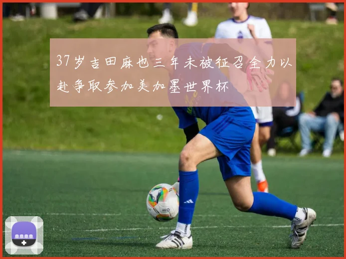 37岁吉田麻也三年未被征召全力以赴争取参加美加墨世界杯