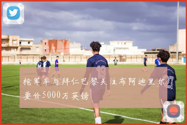 枪军车与拜仁巴黎关注布阿迪里尔要价5000万英镑