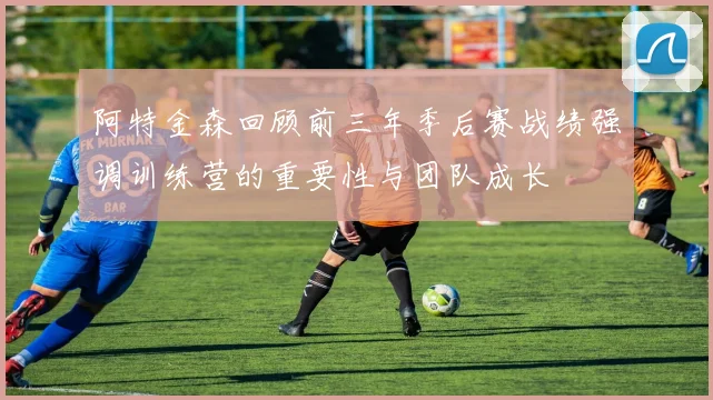 阿特金森回顾前三年季后赛战绩强调训练营的重要性与团队成长