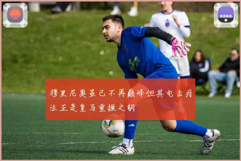 穆里尼奥虽已不再巅峰但其电击疗法正是皇马重振之钥