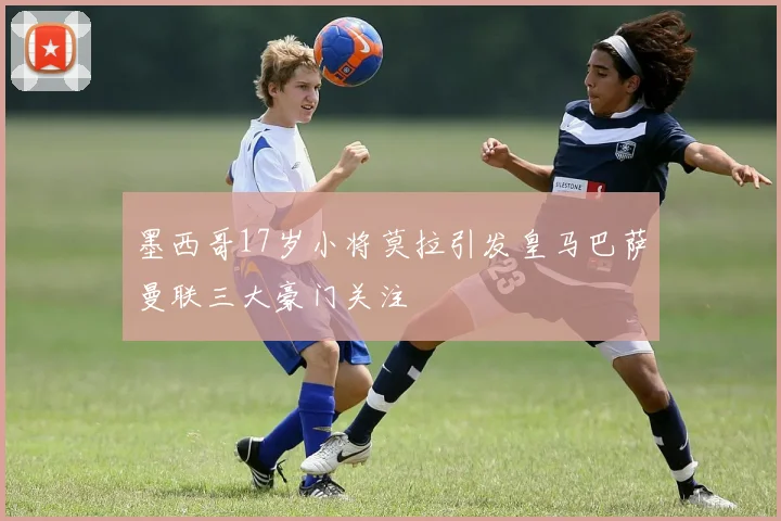 墨西哥17岁小将莫拉引发皇马巴萨曼联三大豪门关注
