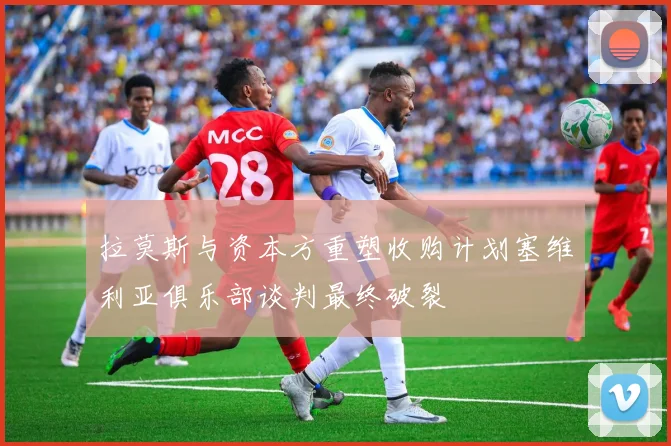 拉莫斯与资本方重塑收购计划塞维利亚俱乐部谈判最终破裂