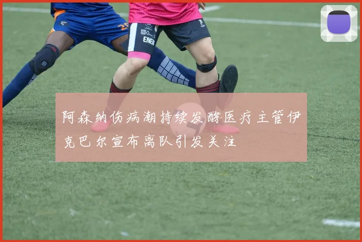 阿森纳伤病潮持续发酵医疗主管伊克巴尔宣布离队引发关注