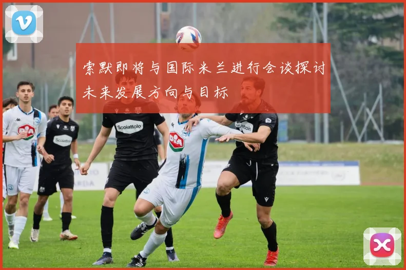 索默即将与国际米兰进行会谈探讨未来发展方向与目标