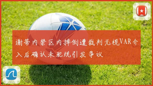 谢蒂内禁区内摔倒遭裁判无视VAR介入后确认未犯规引发争议