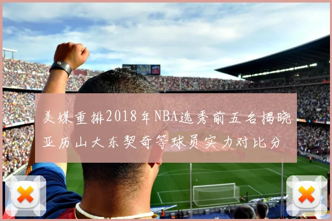 美媒重排2018年NBA选秀前五名揭晓亚历山大东契奇等球员实力对比分析